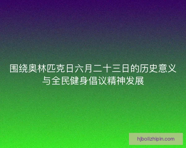 围绕奥林匹克日六月二十三日的历史意义与全民健身倡议精神发展