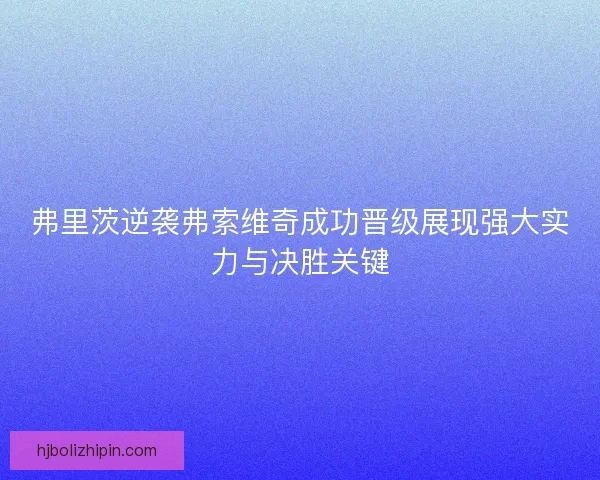 弗里茨逆袭弗索维奇成功晋级展现强大实力与决胜关键 弗里茨逆袭弗索维奇成功晋级展现强大实力与决胜关键