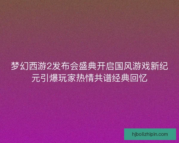 梦幻西游2发布会盛典开启国风游戏新纪元引爆玩家热情共谱经典回忆