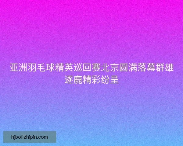 亚洲羽毛球精英巡回赛北京圆满落幕群雄逐鹿精彩纷呈