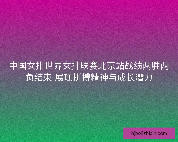 中国女排世界女排联赛北京站战绩两胜两负结束 展现拼搏精神与成长潜力