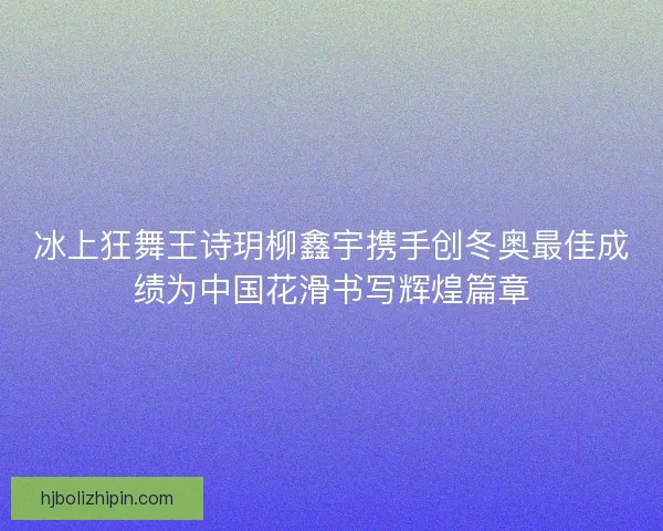 冰上狂舞王诗玥柳鑫宇携手创冬奥最佳成绩为中国花滑书写辉煌篇章