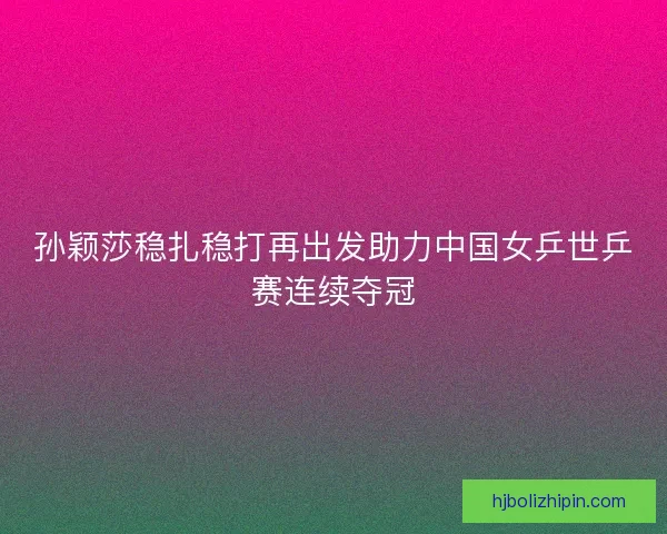 孙颖莎稳扎稳打再出发助力中国女乒世乒赛连续夺冠