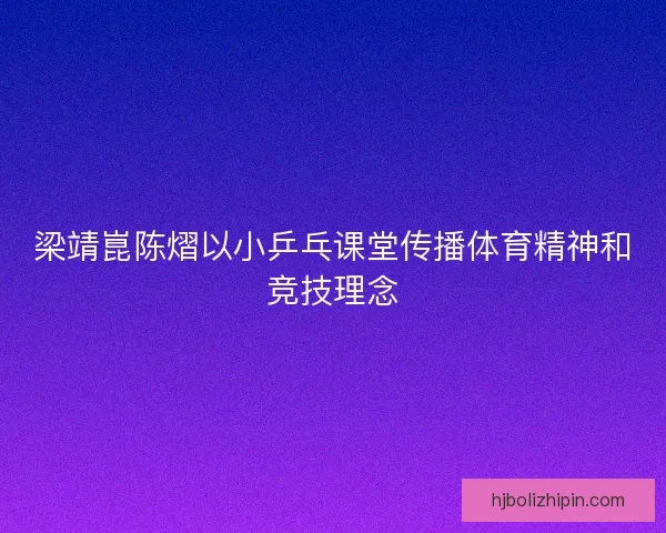 梁靖崑陈熠以小乒乓课堂传播体育精神和竞技理念 梁靖崑陈熠以小乒乓课堂传播体育精神和竞技理念