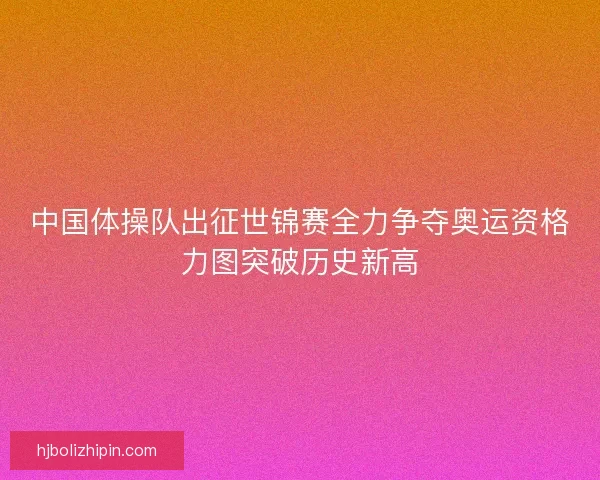中国体操队出征世锦赛全力争夺奥运资格力图突破历史新高