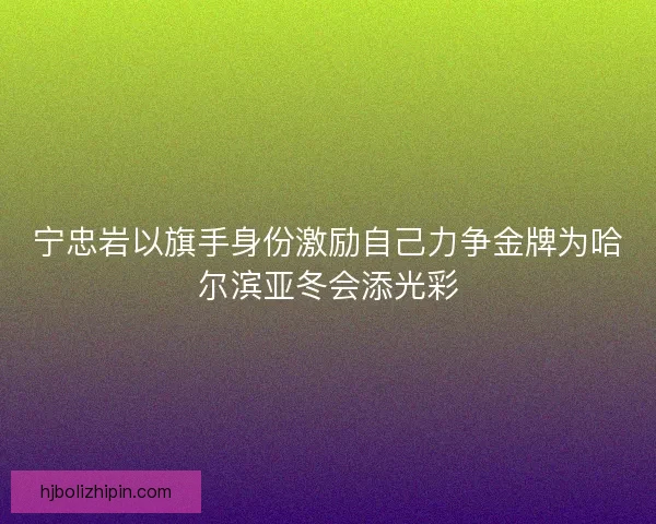 宁忠岩以旗手身份激励自己力争金牌为哈尔滨亚冬会添光彩