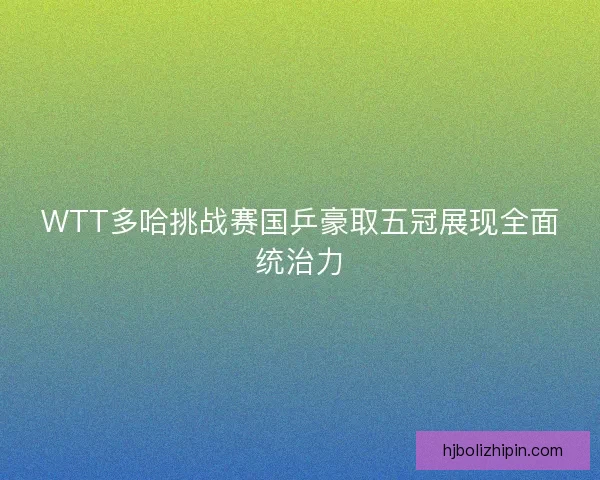 WTT多哈挑战赛国乒豪取五冠展现全面统治力 WTT多哈挑战赛国乒豪取五冠展现全面统治力