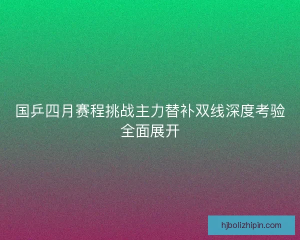 国乒四月赛程挑战主力替补双线深度考验全面展开