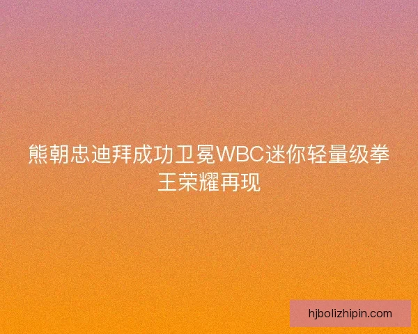 熊朝忠迪拜成功卫冕WBC迷你轻量级拳王荣耀再现 熊朝忠迪拜成功卫冕WBC迷你轻量级拳王荣耀再现