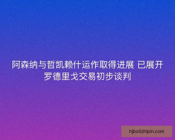 阿森纳与哲凯赖什运作取得进展 已展开罗德里戈交易初步谈判