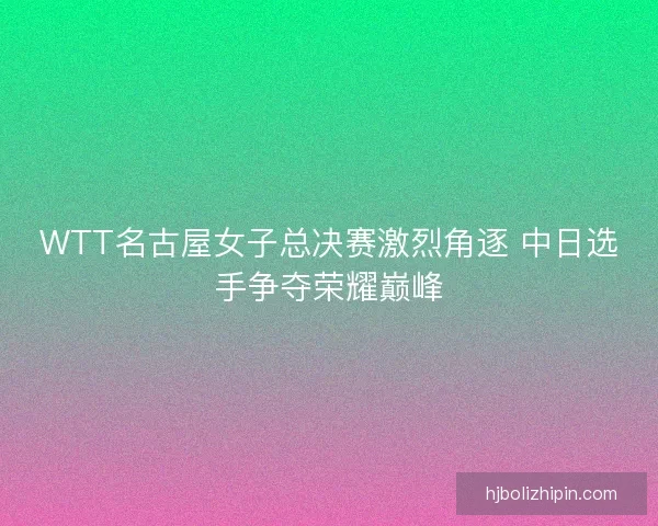 WTT名古屋女子总决赛激烈角逐 中日选手争夺荣耀巅峰