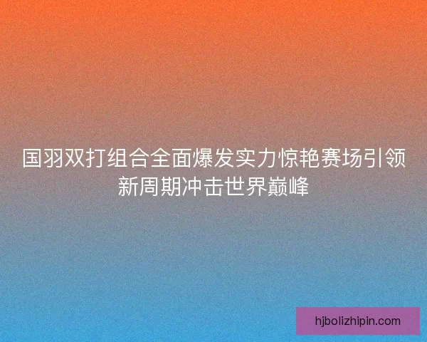 国羽双打组合全面爆发实力惊艳赛场引领新周期冲击世界巅峰 国羽双打组合全面爆发实力惊艳赛场引领新周期冲击世界巅峰