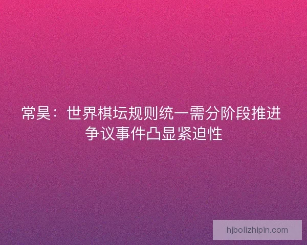 常昊：世界棋坛规则统一需分阶段推进 争议事件凸显紧迫性