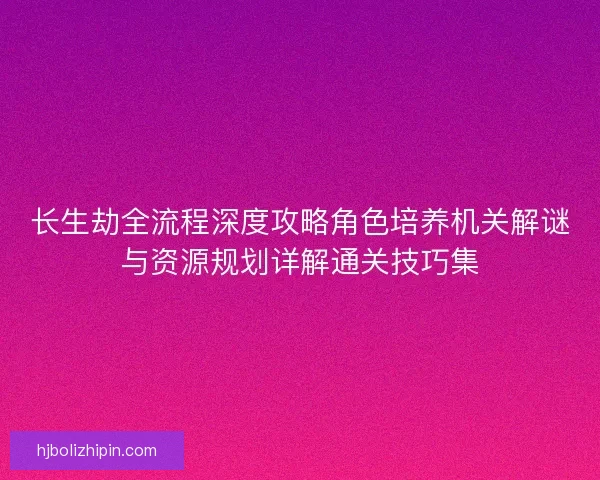 长生劫全流程深度攻略角色培养机关解谜与资源规划详解通关技巧集