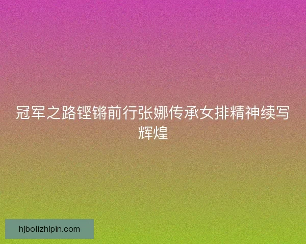 冠军之路铿锵前行张娜传承女排精神续写辉煌 冠军之路铿锵前行张娜传承女排精神续写辉煌